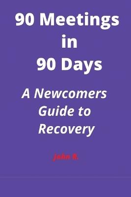 90 Meetings in 90 Days: A Newcomers Guide to Recovery - John R - cover