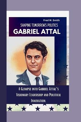 Gabriel Attal: Shaping Tomorrow's Politics- A Glimpse into Gabriel Attal's Visionary Leadership and Political Innovation. - Fred W Smith - cover