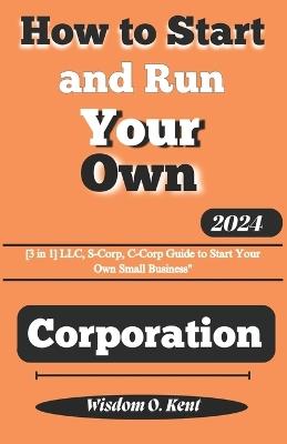 How to Start and Run Your Own Corporation: [3in1] LLC, S-Corp, C-Corp Guide to Start Your Own Small Business - Wisdom O Kent - cover