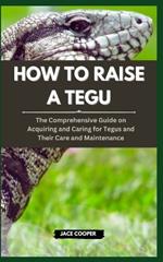 How to Raise a Tegu: The Comprehensive Guide on Acquiring and Caring for Tegus and Their Care and Maintenance