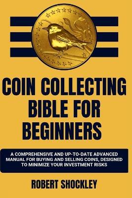 Coin Collecting Bible for Beginners: A Comprehensive And Up-To-Date Advanced Manual For Buying And Selling Coins, Designed To Minimize Your Investment Risks - Robert Shockley - cover