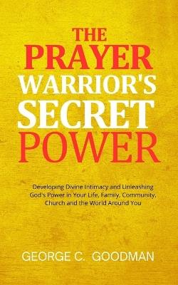 The Prayer Warrior's Secret Power: Developing Divine Intimacy and Unleashing God's Power in Your Life, Family, Community, Church and the World Around You - George C Goodman - cover