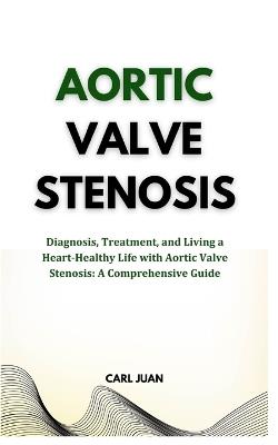 Aortic Valve Stenosis: Diagnosis, Treatment, and Living a Heart-Healthy Life with Aortic Valve Stenosis: A Comprehensive Guide - Carl Juan - cover