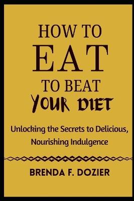 How to Eat to Beat Your Diet: Unlocking the Secrets to Delicious, Nourishing Indulgence - Brenda F Dozier - cover