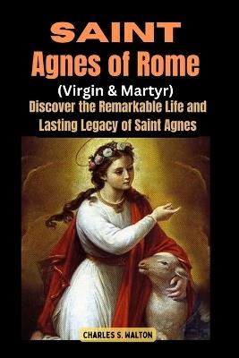 Saint Agnes of Rome (Virgin and Martyr): Discover the Remarkable Life and Lasting Legacy of Saint Agnes - Charles S Walton - cover