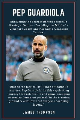 Pep Guardiola: Unraveling the Secrets Behind Football's Strategic Genius - Decoding the Mind of a Visionary Coach and His Game-Changing Tactics. - James Thompson - cover