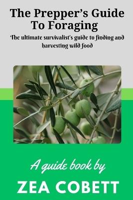 The Prepper's Guide to Foraging: The ultimate survivalist's guide to finding and harvesting wild food... The complete guide to edible wild plants - Zea Cobett - cover