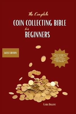 The Complete Coin Collecting Bible for Beginners: Your Go-to Guide to Discover, Identify, and Value Coins! A Beginner's Guide to Identifying, Valuing, and Collecting - Clara Higgins - cover