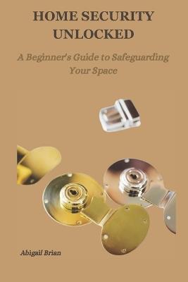 Home Security Unlocked: A Beginner's Guide to Safeguarding Your Space - Abigail Brian - cover