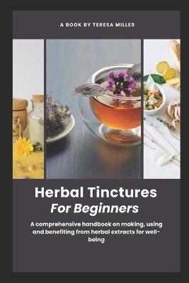 Herbal Tinctures for Beginners: A comprehensive handbook on making, using and benefiting from herbal extracts for well-being - Teresa Miller - cover