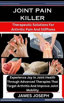 Joint Pain Killer: Therapeutic Solutions For Arthritic Pain And Stiffness: Experience Joy In Joint Health Through Advanced Therapies That Target Arthritis And Improve Joint Mobility - James Joseph - cover