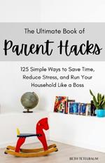 The Ultimate Book of Parent Hacks: 125 Simple Ways to Save Time, Reduce Stress & Run Your Household Like A Boss