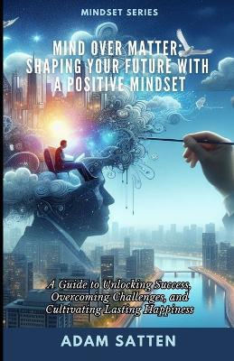 Mind Over Matter: Shaping Your Future With A Positive Mindset: A Guide to Unlocking Success, Overcoming Challenges, and Cultivating Lasting Happiness - Adam Satten - cover