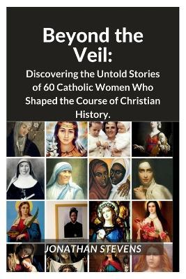 Beyond the Veil: Discovering the Untold Stories of 60 Catholic Women Who Shaped the Course of Christian History - Jonathan Stevens - cover