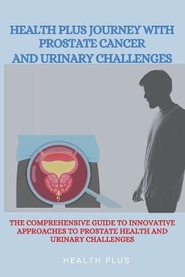 Health Plus Journey with Prostate Cancer and Urinary Challenges: The Comprehensive Guide to Innovative Approaches to Prostate Health and Urinary Challenges - Health Plus - cover