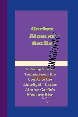 Carlos Alcaraz Garfia: A Rising Star in Tennis: From the Courts to the Limelight-Carlos Alcaraz Garfia's Meteoric Rise. - Joann J Hay - cover