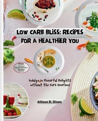 Low Carb Bliss: Recipes for a Healthier You: Indulge in Flavorful Delights without the Carb Overload - Allison D Dixon - cover