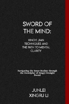 Sword of the Mind: Xingyi Jian Techniques and the Path to Mental Clarity: Navigating the Inner Realms through the Swordplay of Xingyi Straight Sword - Junlei Xingru Li - cover