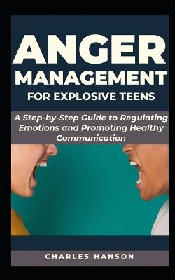 Anger Management For Explosive Teens: A Step-by-Step Guide to Regulating Emotions and Promoting Healthy Communication - Charles Hanson - cover