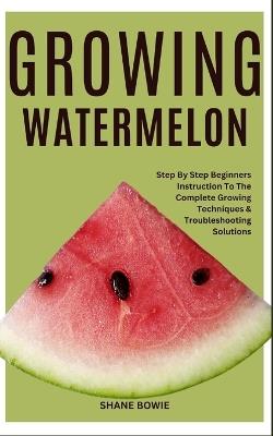 Growing Watermelon: Step By Step Beginners Instruction To The Complete Growing Techniques & Troubleshooting Solutions - Shane Bowie - cover