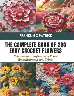 The Complete Book of 200 Easy Crochet Flowers: Enhance Your Projects with Fresh Embellishments and Trims - Franklin Z Patrick - cover