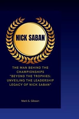 Nick Saban: The Man Behind the Championships- "Beyond the Trophies: Unveiling the Leadership Legacy of Nick Saban" - Mark S Gibson - cover