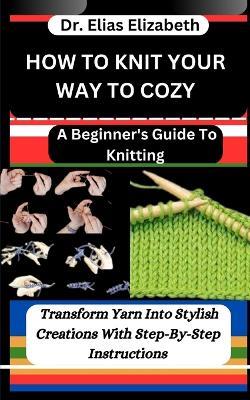 How to Knit Your Way to Cozy: A Beginner's Guide To Knitting: Transform Yarn Into Stylish Creations With Step-By-Step Instructions - Elias Elizabeth - cover