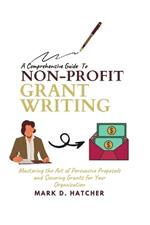 A Comprehensive Guide to Non-Profit Grant Writing: Mastering the Art of Persuasive Proposals and Securing Grants for Your Organization