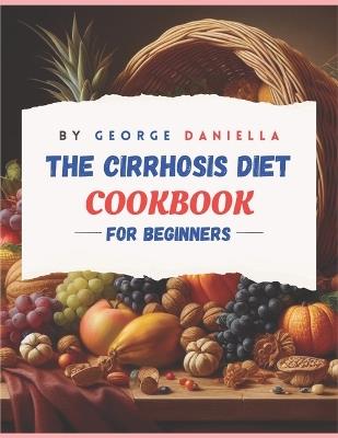 The Cirrhosis Diet Cookbook for Beginner: 50 Delicious, Healthy, and Liver Friendly Recipes to Be Enjoyed for 1500 Days with a 28 Days Meal Plan and a 30 Days Meal Planner - George Daniella - cover