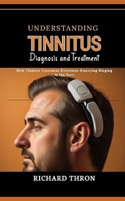 Understanding Tinnitus: Diagnosis and Treatment: New Tinnitus Treatment Alleviates Annoying Ringing in the Ears - Richard Thron - cover