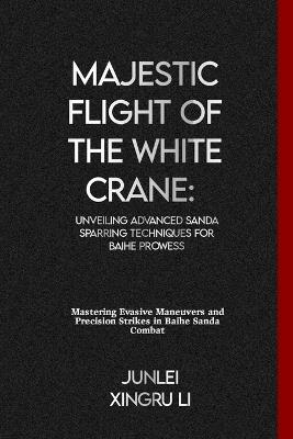 Majestic Flight of the White Crane: Unveiling Advanced Sanda Sparring Techniques for Baihe Prowess: Mastering Evasive Maneuvers and Precision Strikes in Baihe Sanda Combat - Junlei Xingru Li - cover