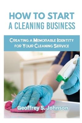 How to Start a Cleaning Business: Creating a Memorable Identity for Your Cleaning Service - Geoffrey S Johnson - cover
