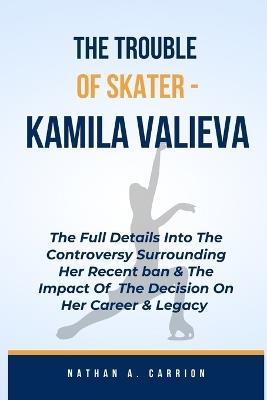 The Troubles of Skater - Kamila Valieva: The Full Details Into The Controversy Surrounding Her Recent Ban & The Impact Of The Decision On Her Career & Legacy - Nathan A Carrion - cover