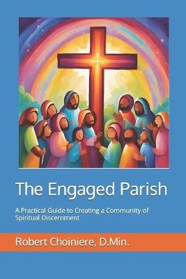 The Engaged Parish: A Practical Guide to Creating a Community of Spiritual Discernment - Robert A Choiniere D Min - cover