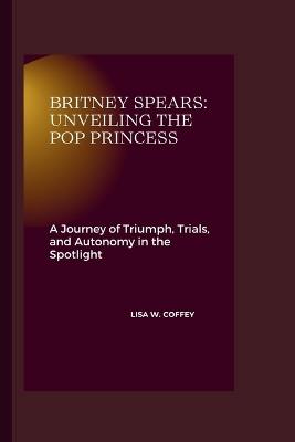 Britney Spears: Unveiling the Pop Princess: A Journey of Triumph, Trials, and Autonomy in the Spotlight - Lisa W Coffey - cover