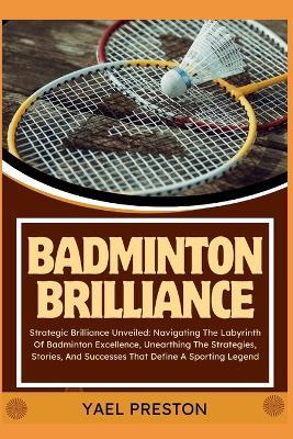 Badminton Brilliance: Strategic Brilliance Unveiled: Navigating The Labyrinth Of Badminton Excellence, Unearthing The Strategies, Stories, And Successes That Define A Sporting Legend - Yael Preston - cover