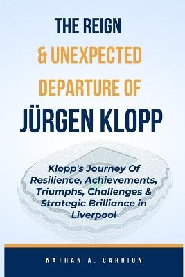 The Reign & Unexpected Departure of Jurgen Klopp: Klopp's Journey Of Resilience, Achievements, Triumphs, Challenges & Strategic Brilliance in Liverpool - Nathan A Carrion - cover