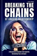 Breaking the Chains of Abusive Relationship: A Blueprint to Freedom from Captivity Reclaiming Your Life Back