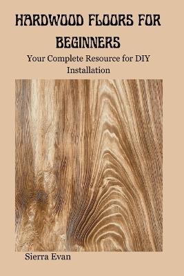 Hardwood Floors for Beginners: Your Complete Resource for DIY Installation - Sierra Evan - cover