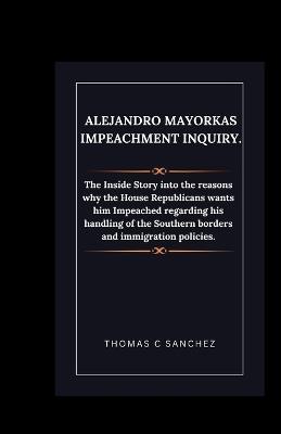 Alejandro Mayorkas Impeachment Inquiry.: The Inside Story into the reasons why the House Republicans wants him Impeached regarding his handling of the Southern borders and immigration policies. - Thomas C Sanchez - cover