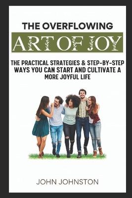The Overflowing Art of Joy: Practical Strategies and Step-By-Step Ways You Can Start and Cultivate a More Joyful Life - John Johnston - cover