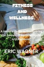 Fitness and Wellness.: A Holistic Guide to Discovering the Secrets of Optimal Health and Wellness
