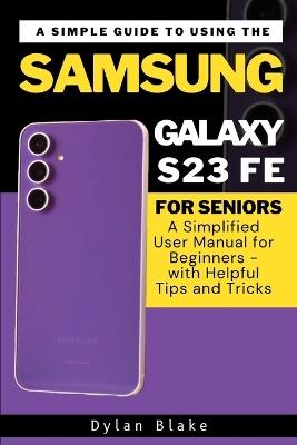 A Simple Guide to Using the Samsung Galaxy S23 FE for Seniors: A Simplified User Manual for Beginners - with Helpful Tips and Tricks - Dylan Blake - cover