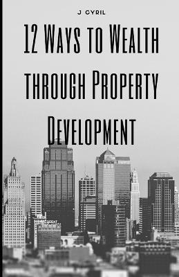 12 Ways to Wealth through Property Development - J Cyril - cover