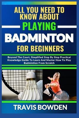 All You Need to Know about Playing Badminton for Beginners: Beyond The Court, Simplified Step By Step Practical Knowledge Guide To Learn And Master How To Play Badminton From Scratch - Travis Bowden - cover