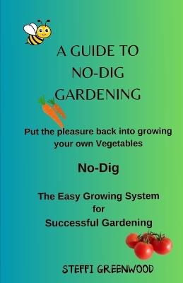 A Guide to No-Dig Gardening: Put the Pleasure Back into Growing Your Own Vegetables. The Easy Growing System for Successful Gardening - Steffi Greenwood - cover