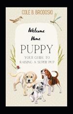 Welcome Home Puppy: Your Guide To Raising A Super Pup