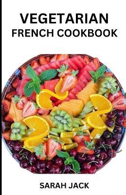 The Vegetarian French Cookbook: Savoring the Artistry of Plant-Powered Cuisine, Inspired by French Culinary Tradition - Sarah Jack - cover