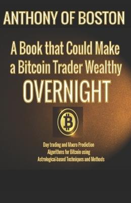 A Book that Could Make a Bitcoin Trader Wealthy Overnight: Day trading and Macro Prediction Algorithms for Bitcoin using Astrological-based Techniques and Methods - Anthony Of Boston - cover