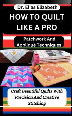 How to Quilt Like a Pro: Patchwork And Appliqué Techniques: Craft Beautiful Quilts With Precision And Creative Stitching - Elias Elizabeth - cover